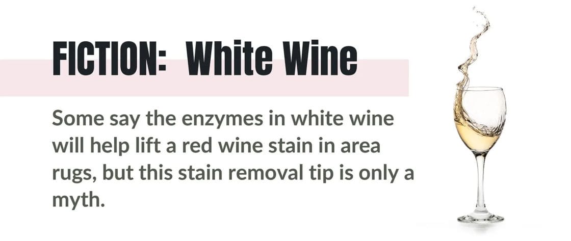 FICTION: White Wine. Some say the enzymes in white wine will help lift a red wine stain in area rugs, but this stain removal tip is only a myth.